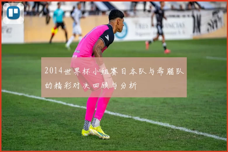 2014世界杯小组赛日本队与希腊队的精彩对决回顾与分析