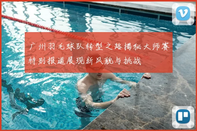 广州羽毛球队转型之路揭秘大师赛特别报道展现新风貌与挑战